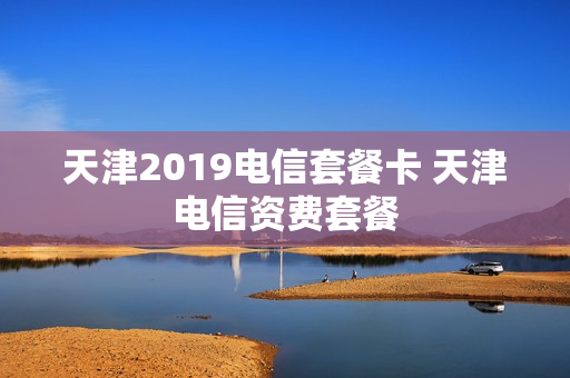 天津2019电信套餐卡 天津电信资费套餐