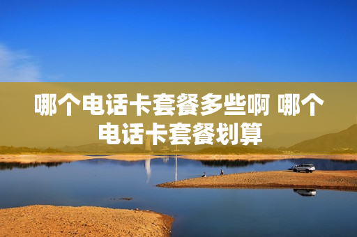 哪个电话卡套餐多些啊 哪个电话卡套餐划算