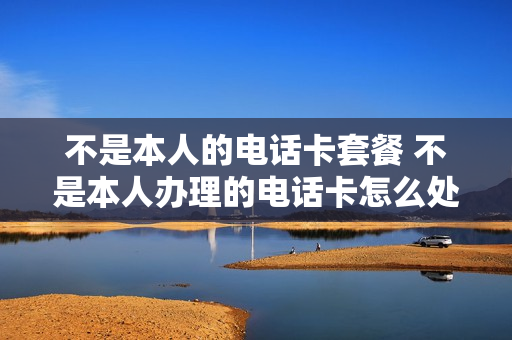 不是本人的电话卡套餐 不是本人办理的电话卡怎么处理
