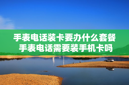 手表电话装卡要办什么套餐 手表电话需要装手机卡吗