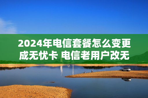 2024年电信套餐怎么变更成无忧卡 电信老用户改无忧卡套餐