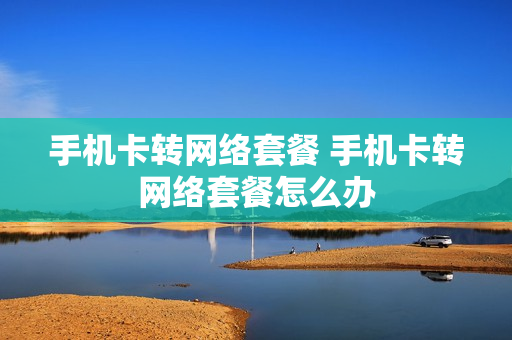 手机卡转网络套餐 手机卡转网络套餐怎么办