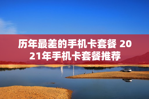 历年最差的手机卡套餐 2021年手机卡套餐推荐