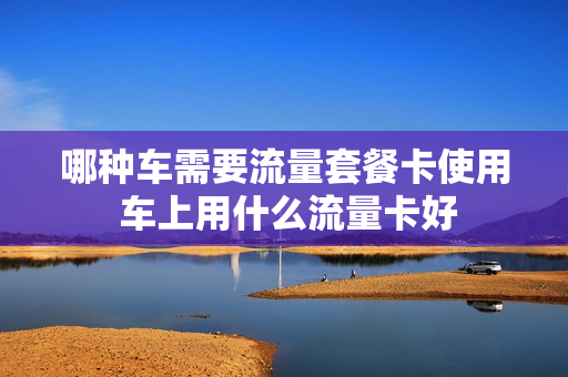 哪种车需要流量套餐卡使用 车上用什么流量卡好