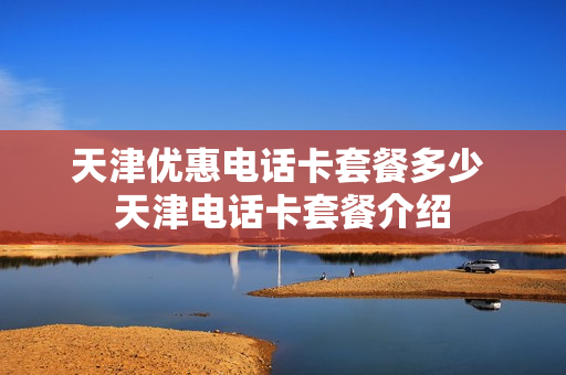 天津优惠电话卡套餐多少 天津电话卡套餐介绍
