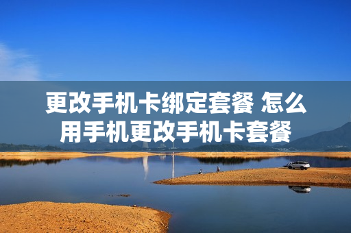 更改手机卡绑定套餐 怎么用手机更改手机卡套餐