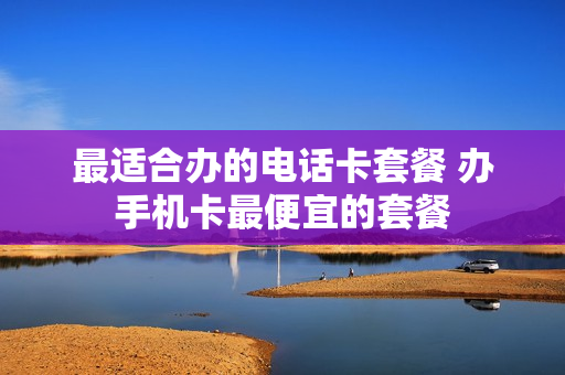 最适合办的电话卡套餐 办手机卡最便宜的套餐