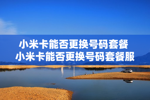 小米卡能否更换号码套餐 小米卡能否更换号码套餐服务