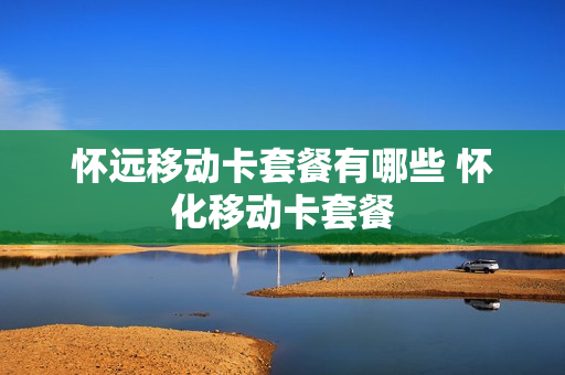 怀远移动卡套餐有哪些 怀化移动卡套餐