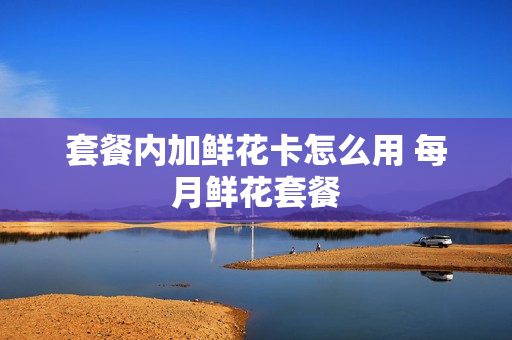 套餐内加鲜花卡怎么用 每月鲜花套餐