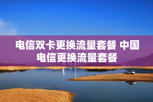 电信双卡更换流量套餐 中国电信更换流量套餐