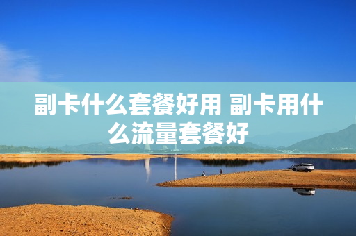 副卡什么套餐好用 副卡用什么流量套餐好