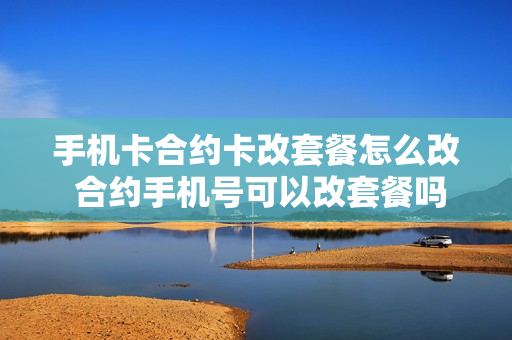 手机卡合约卡改套餐怎么改 合约手机号可以改套餐吗