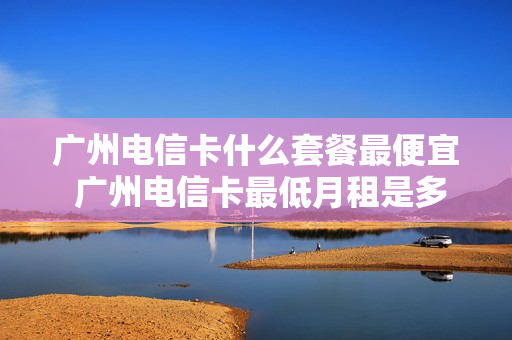 广州电信卡什么套餐最便宜 广州电信卡最低月租是多少