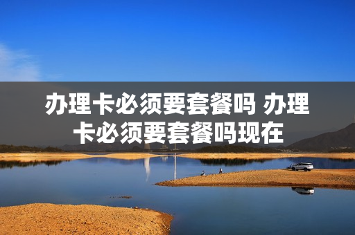 办理卡必须要套餐吗 办理卡必须要套餐吗现在
