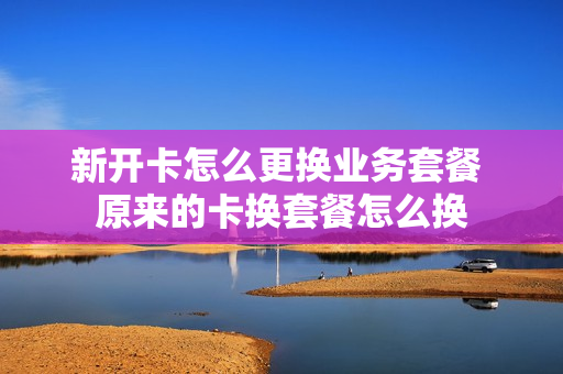 新开卡怎么更换业务套餐 原来的卡换套餐怎么换