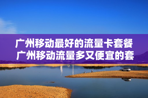 广州移动最好的流量卡套餐 广州移动流量多又便宜的套餐
