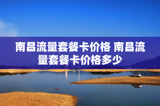 南昌流量套餐卡价格 南昌流量套餐卡价格多少