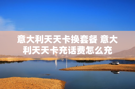 意大利天天卡换套餐 意大利天天卡充话费怎么充