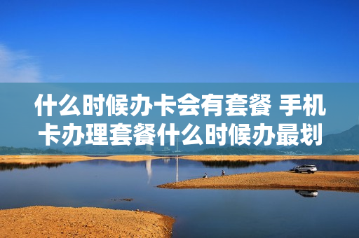 什么时候办卡会有套餐 手机卡办理套餐什么时候办最划算