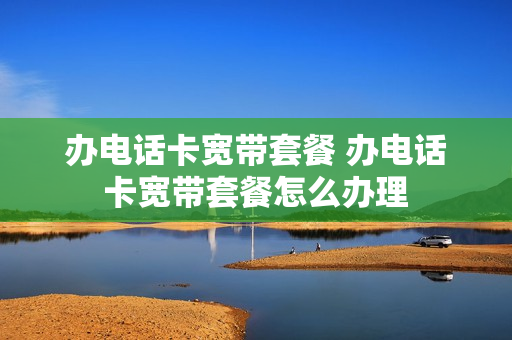 办电话卡宽带套餐 办电话卡宽带套餐怎么办理