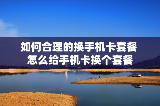 如何合理的换手机卡套餐 怎么给手机卡换个套餐