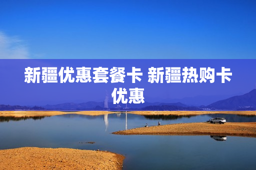 新疆优惠套餐卡 新疆热购卡优惠