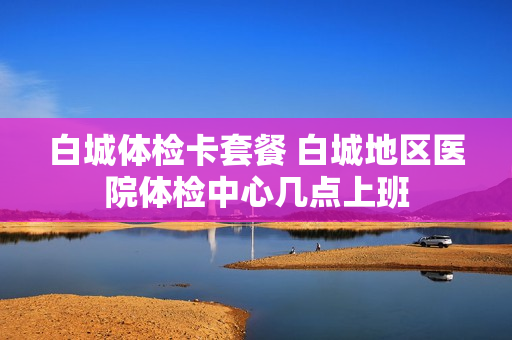 白城体检卡套餐 白城地区医院体检中心几点上班