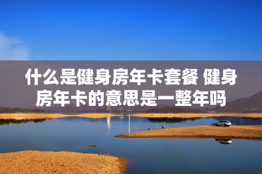 什么是健身房年卡套餐 健身房年卡的意思是一整年吗