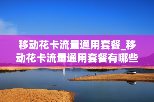 移动花卡流量通用套餐_移动花卡流量通用套餐有哪些