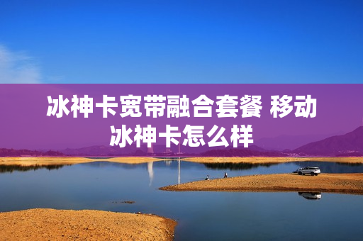 冰神卡宽带融合套餐 移动冰神卡怎么样