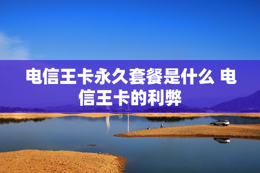 电信王卡永久套餐是什么 电信王卡的利弊