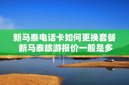 新马泰电话卡如何更换套餐 新马泰旅游报价一般是多少
