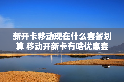 新开卡移动现在什么套餐划算 移动开新卡有啥优惠套餐