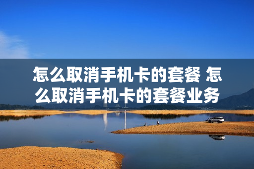 怎么取消手机卡的套餐 怎么取消手机卡的套餐业务