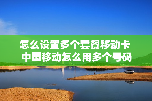 怎么设置多个套餐移动卡 中国移动怎么用多个号码