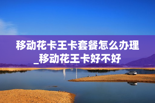 移动花卡王卡套餐怎么办理_移动花王卡好不好