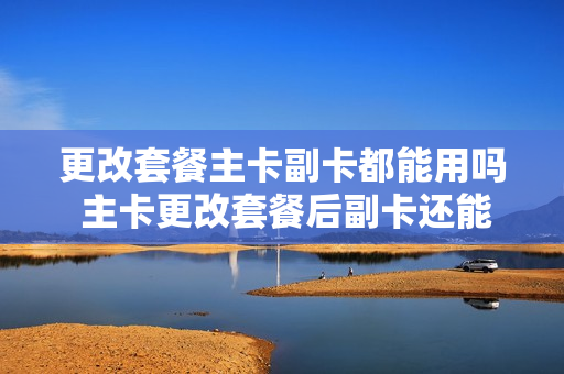 更改套餐主卡副卡都能用吗 主卡更改套餐后副卡还能用吗
