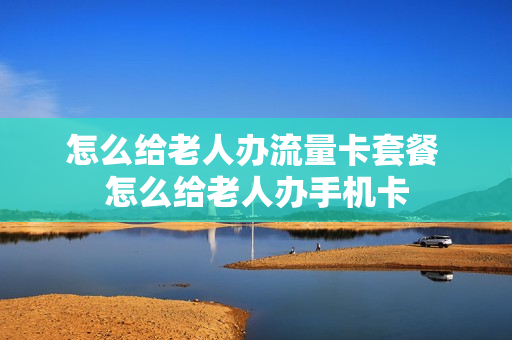 怎么给老人办流量卡套餐 怎么给老人办手机卡