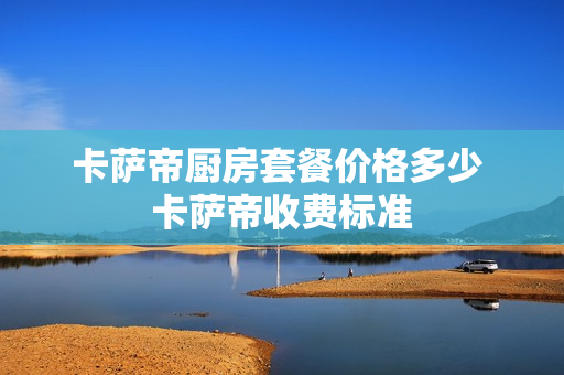 卡萨帝厨房套餐价格多少 卡萨帝收费标准