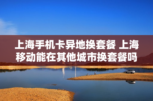 上海手机卡异地换套餐 上海移动能在其他城市换套餐吗