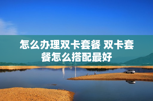 怎么办理双卡套餐 双卡套餐怎么搭配最好