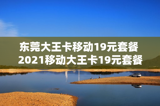 东莞大王卡移动19元套餐 2021移动大王卡19元套餐详情