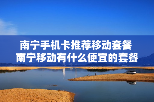 南宁手机卡推荐移动套餐 南宁移动有什么便宜的套餐