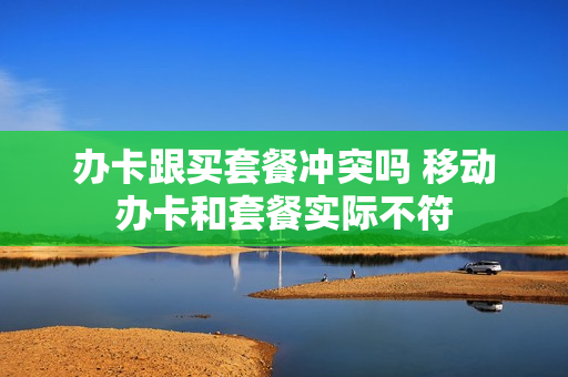 办卡跟买套餐冲突吗 移动办卡和套餐实际不符