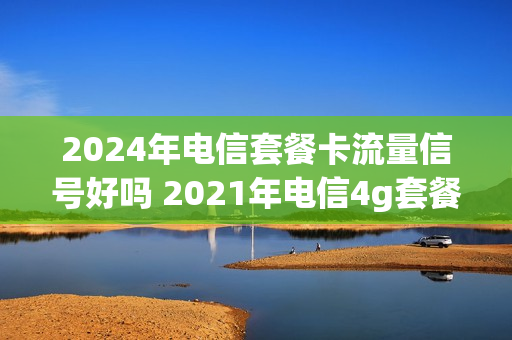 2024年电信套餐卡流量信号好吗 2021年电信4g套餐介绍