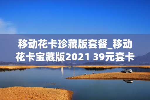 移动花卡珍藏版套餐_移动花卡宝藏版2021 39元套卡