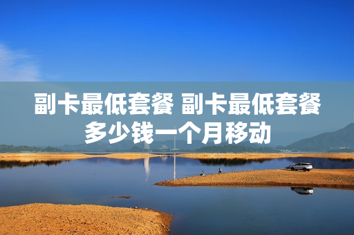 副卡最低套餐 副卡最低套餐多少钱一个月移动