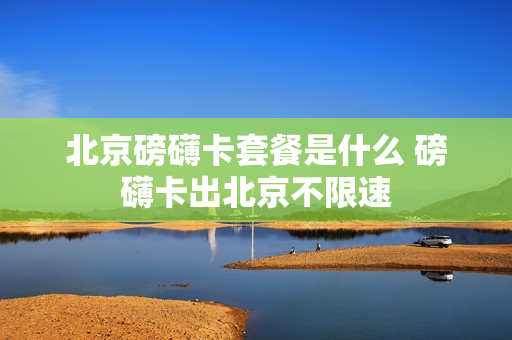 北京磅礴卡套餐是什么 磅礴卡出北京不限速