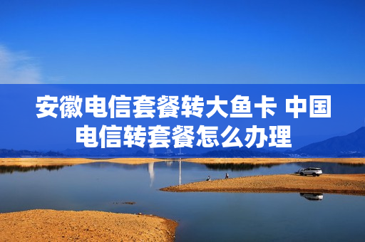 安徽电信套餐转大鱼卡 中国电信转套餐怎么办理